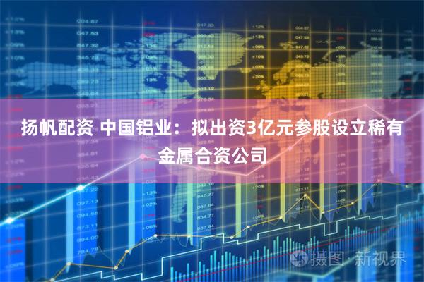 扬帆配资 中国铝业：拟出资3亿元参股设立稀有金属合资公司