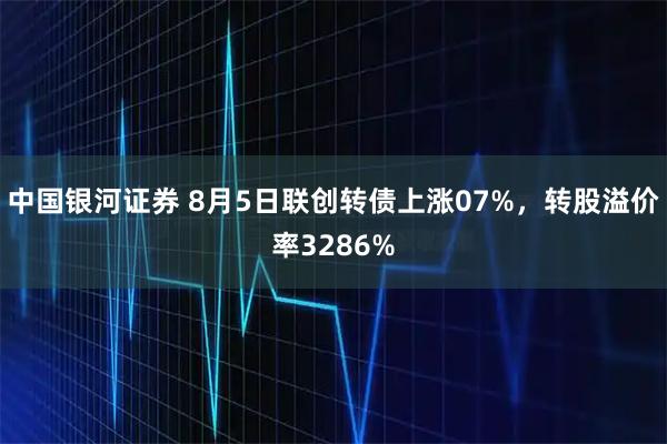 中国银河证券 8月5日联创转债上涨07%，转股溢价率3286%