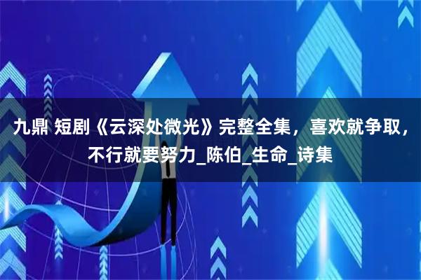 九鼎 短剧《云深处微光》完整全集，喜欢就争取，不行就要努力_陈伯_生命_诗集