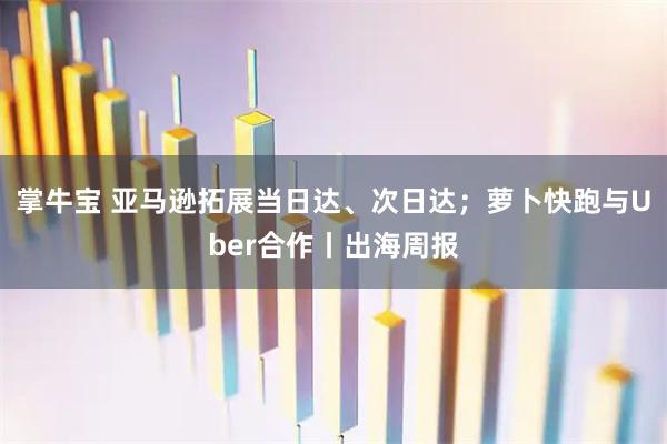掌牛宝 亚马逊拓展当日达、次日达;萝卜快跑与Uber合作丨出海周报