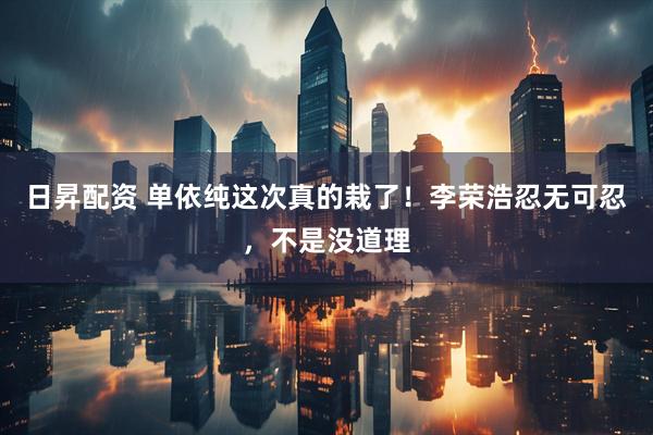 日昇配资 单依纯这次真的栽了！李荣浩忍无可忍，不是没道理