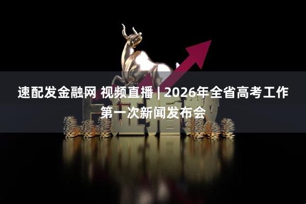 速配发金融网 视频直播 | 2026年全省高考工作第一次新闻发布会