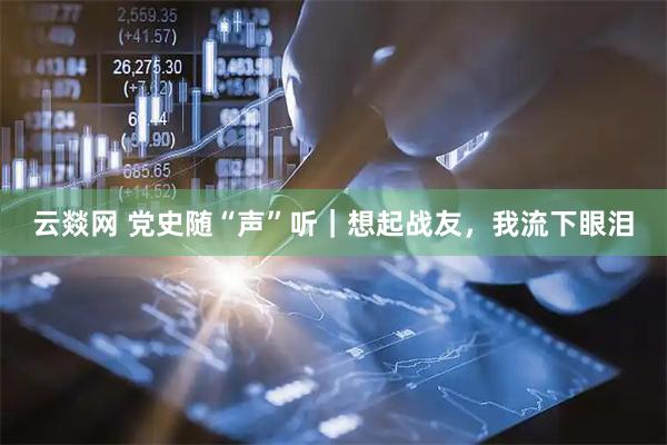 云燚网 党史随“声”听｜想起战友，我流下眼泪
