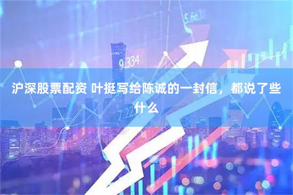 沪深股票配资 叶挺写给陈诚的一封信，都说了些什么