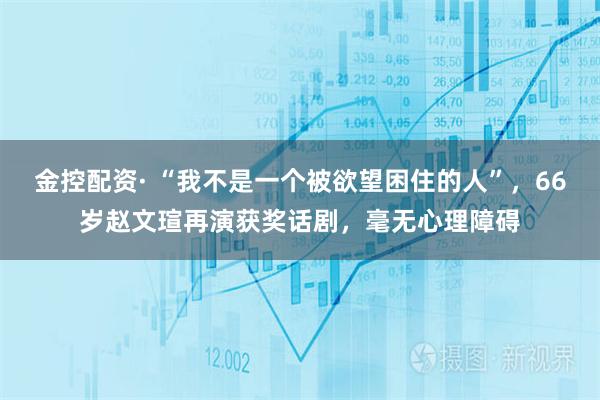 金控配资· “我不是一个被欲望困住的人”,66岁赵文瑄再演获奖话剧,毫无心理障碍
